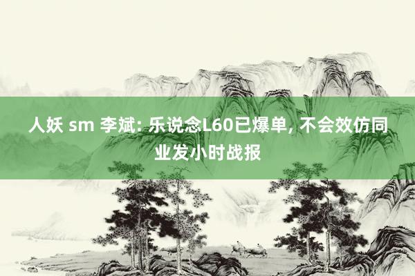 人妖 sm 李斌: 乐说念L60已爆单， 不会效仿同业发小时战报