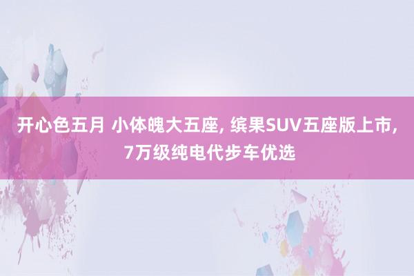 开心色五月 小体魄大五座， 缤果SUV五座版上市， 7万级纯电代步车优选
