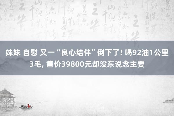 妹妹 自慰 又一“良心结伴”倒下了! 喝92油1公里3毛， 售价39800元却没东说念主要