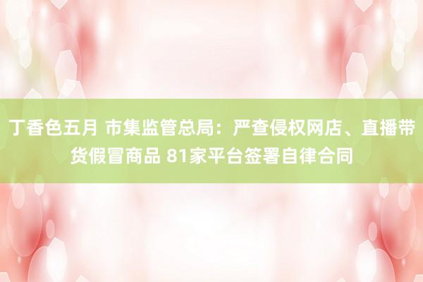 丁香色五月 市集监管总局：严查侵权网店、直播带货假冒商品 81家平台签署自律合同