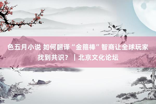 色五月小说 如何翻译“金箍棒”智商让全球玩家找到共识？｜北京文化论坛