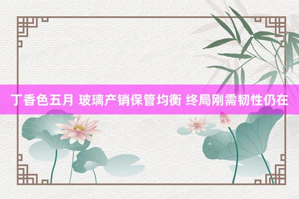 丁香色五月 玻璃产销保管均衡 终局刚需韧性仍在
