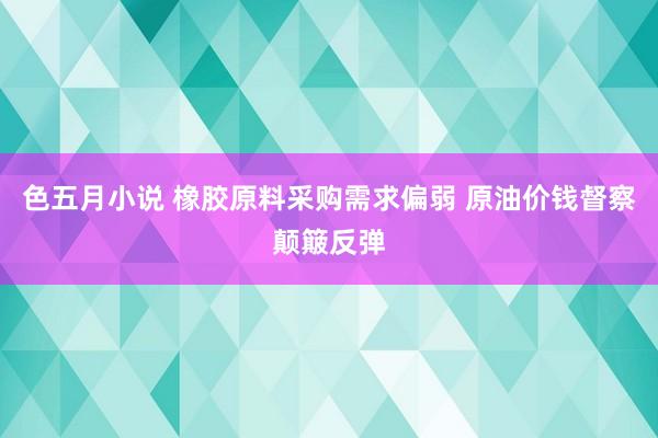 色五月小说 橡胶原料采购需求偏弱 原油价钱督察颠簸反弹