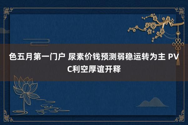 色五月第一门户 尿素价钱预测弱稳运转为主 PVC利空厚谊开释