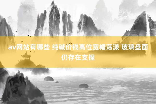 av网站有哪些 纯碱价钱高位宽幅荡漾 玻璃盘面仍存在支捏