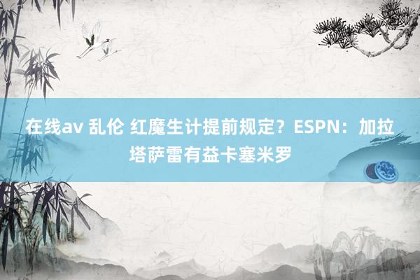在线av 乱伦 红魔生计提前规定？ESPN：加拉塔萨雷有益卡塞米罗