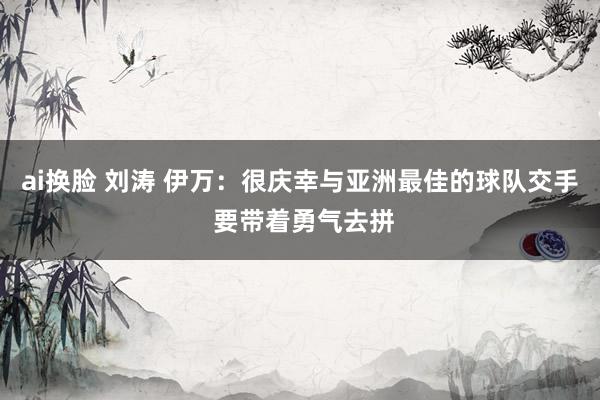ai换脸 刘涛 伊万：很庆幸与亚洲最佳的球队交手 要带着勇气去拼