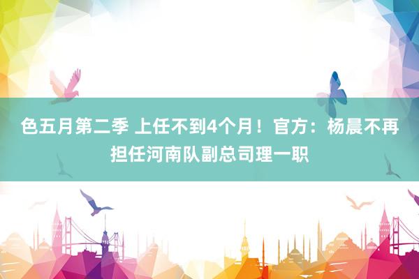 色五月第二季 上任不到4个月！官方：杨晨不再担任河南队副总司理一职