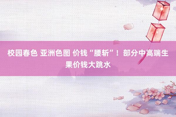 校园春色 亚洲色图 价钱“腰斩”！部分中高端生果价钱大跳水