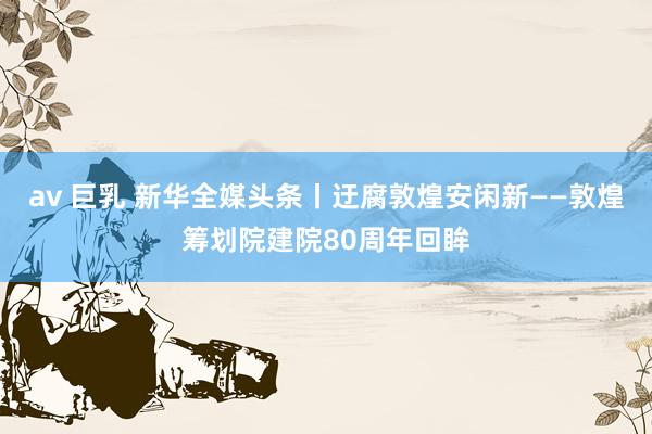 av 巨乳 新华全媒头条丨迂腐敦煌安闲新——敦煌筹划院建院80周年回眸