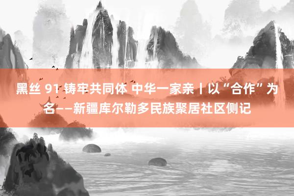 黑丝 91 铸牢共同体 中华一家亲丨以“合作”为名——新疆库尔勒多民族聚居社区侧记