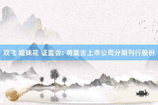 双飞 姐妹花 证监会: 将复古上市公司分期刊行股份