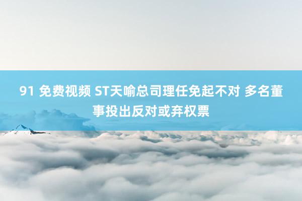 91 免费视频 ST天喻总司理任免起不对 多名董事投出反对或弃权票