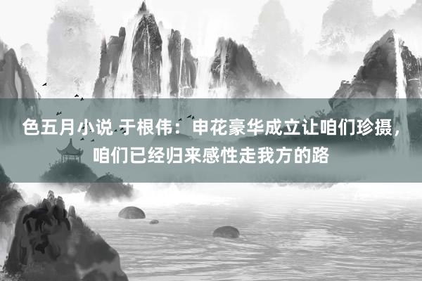 色五月小说 于根伟：申花豪华成立让咱们珍摄，咱们已经归来感性走我方的路