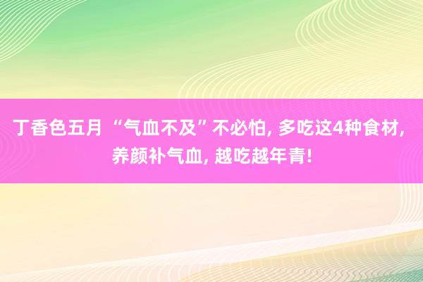 丁香色五月 “气血不及”不必怕， 多吃这4种食材， 养颜补气血， 越吃越年青!