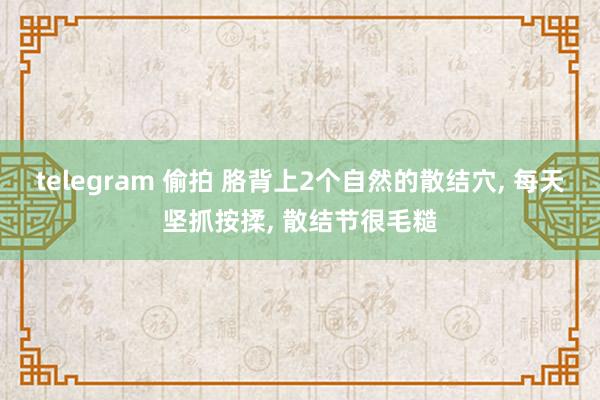 telegram 偷拍 胳背上2个自然的散结穴， 每天坚抓按揉， 散结节很毛糙