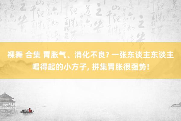裸舞 合集 胃胀气、消化不良? 一张东谈主东谈主喝得起的小方子， 拼集胃胀很强势!