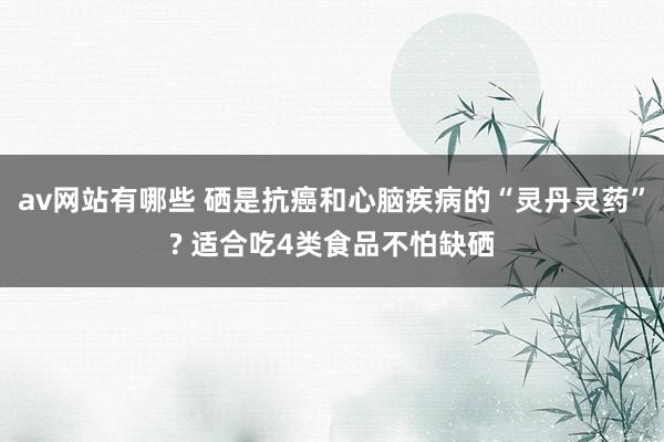 av网站有哪些 硒是抗癌和心脑疾病的“灵丹灵药”? 适合吃4类食品不怕缺硒