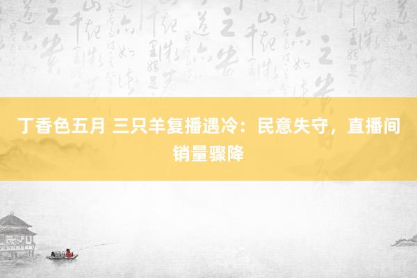 丁香色五月 三只羊复播遇冷：民意失守，直播间销量骤降