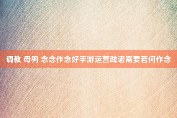 调教 母狗 念念作念好手游运营践诺需要若何作念