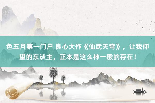 色五月第一门户 良心大作《仙武天穹》，让我仰望的东谈主，正本是这么神一般的存在！