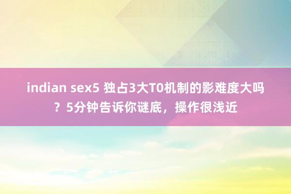 indian sex5 独占3大T0机制的影难度大吗？5分钟告诉你谜底，操作很浅近