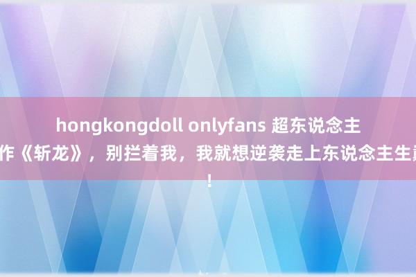hongkongdoll onlyfans 超东说念主气大作《斩龙》，别拦着我，我就想逆袭走上东说念主生巅峰！
