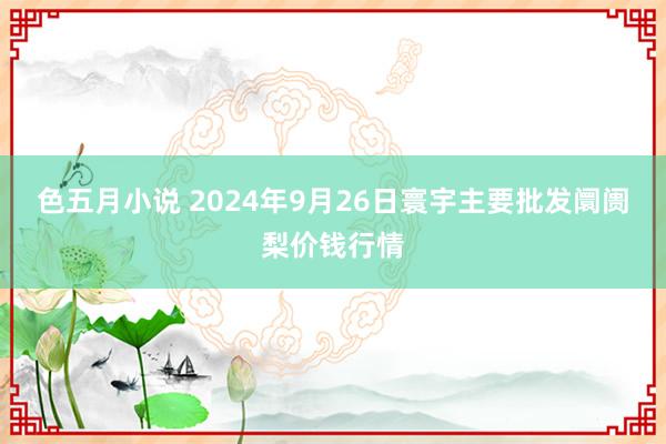 色五月小说 2024年9月26日寰宇主要批发阛阓梨价钱行情