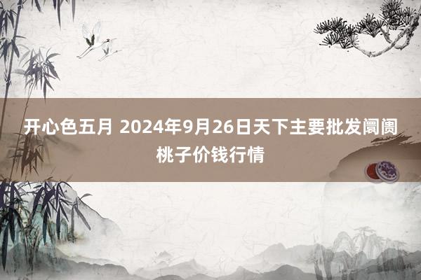 开心色五月 2024年9月26日天下主要批发阛阓桃子价钱行情