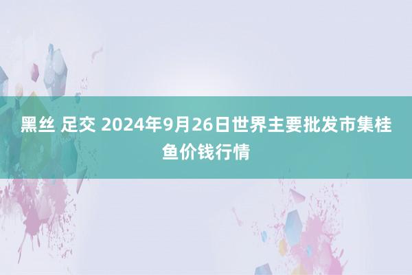 黑丝 足交 2024年9月26日世界主要批发市集桂鱼价钱行情