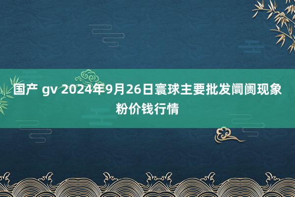 国产 gv 2024年9月26日寰球主要批发阛阓现象粉价钱行情