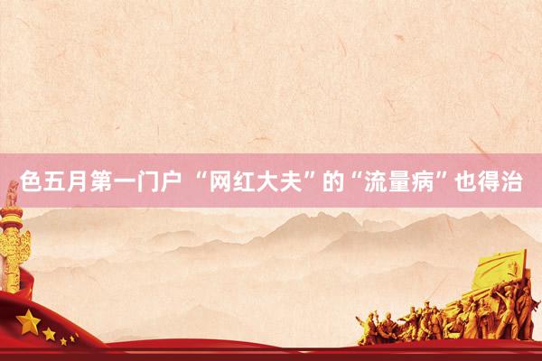 色五月第一门户 “网红大夫”的“流量病”也得治