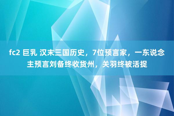 fc2 巨乳 汉末三国历史，7位预言家，一东说念主预言刘备终收货州，关羽终被活捉