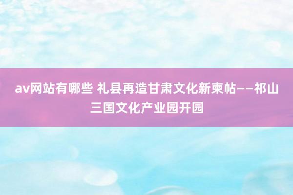 av网站有哪些 礼县再造甘肃文化新柬帖——祁山三国文化产业园开园