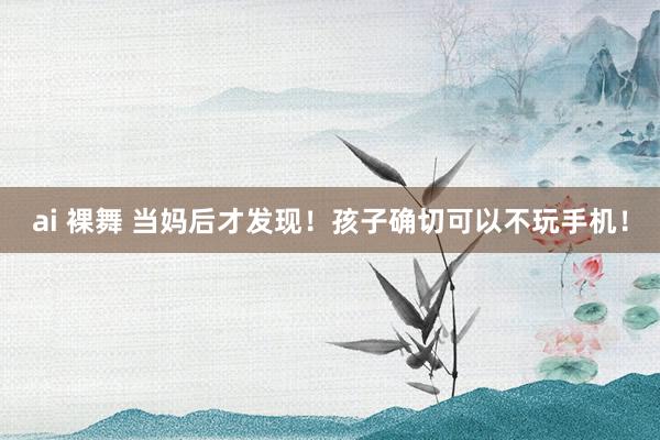 ai 裸舞 当妈后才发现!孩子确切可以不玩手机!