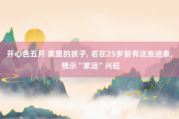 开心色五月 家里的孩子， 若在25岁前有这些迹象， 预示“家运”兴旺