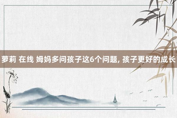 萝莉 在线 姆妈多问孩子这6个问题， 孩子更好的成长