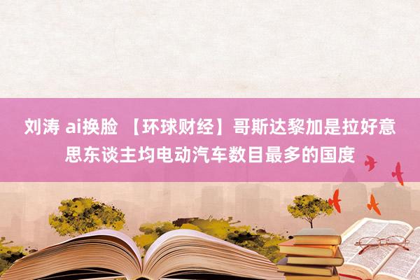 刘涛 ai换脸 【环球财经】哥斯达黎加是拉好意思东谈主均电动汽车数目最多的国度
