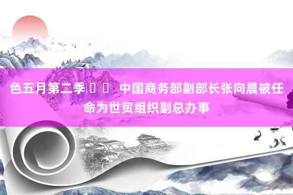 色五月第二季 		 中国商务部副部长张向晨被任命为世贸组织副总办事