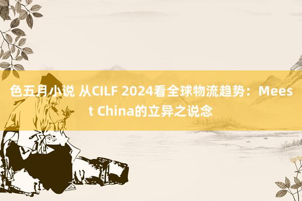 色五月小说 从CILF 2024看全球物流趋势：Meest China的立异之说念