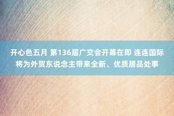 开心色五月 第136届广交会开幕在即 连连国际将为外贸东说念主带来全新、优质居品处事