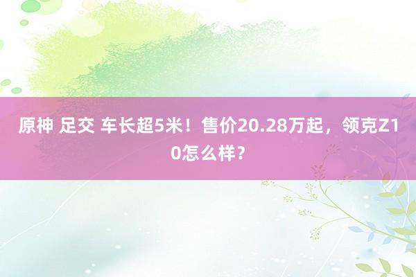 原神 足交 车长超5米！售价20.28万起，领克Z10怎么样？