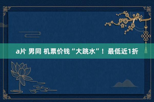 a片 男同 机票价钱“大跳水”！最低近1折