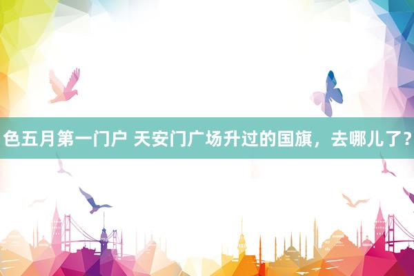 色五月第一门户 天安门广场升过的国旗，去哪儿了？
