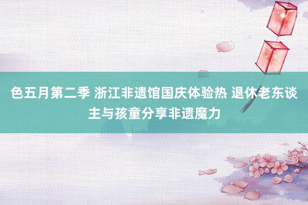 色五月第二季 浙江非遗馆国庆体验热 退休老东谈主与孩童分享非遗魔力
