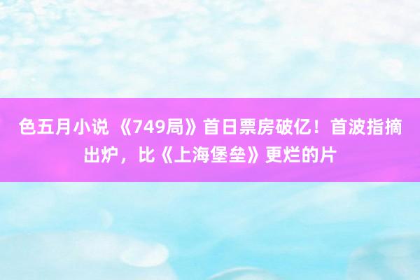 色五月小说 《749局》首日票房破亿！首波指摘出炉，比《上海堡垒》更烂的片