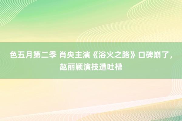 色五月第二季 肖央主演《浴火之路》口碑崩了，赵丽颖演技遭吐槽