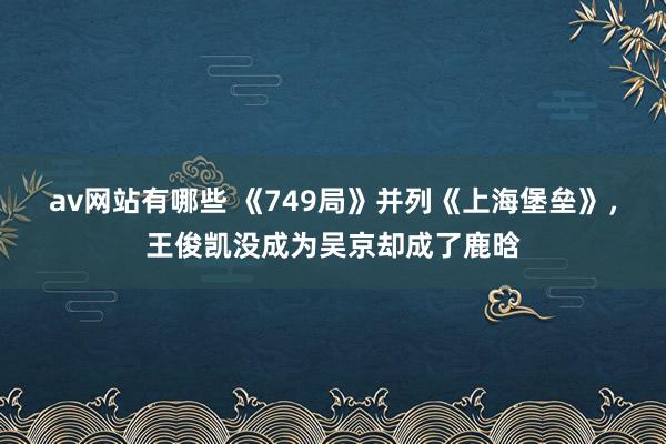 av网站有哪些 《749局》并列《上海堡垒》，王俊凯没成为吴京却成了鹿晗
