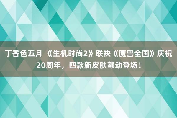 丁香色五月 《生机时尚2》联袂《魔兽全国》庆祝20周年，四款新皮肤颤动登场！