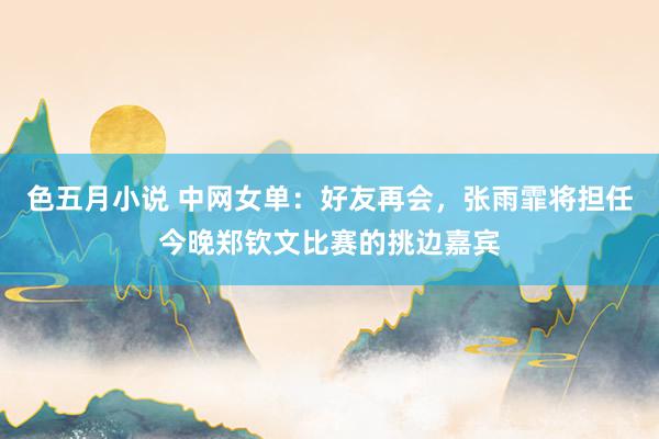 色五月小说 中网女单：好友再会，张雨霏将担任今晚郑钦文比赛的挑边嘉宾